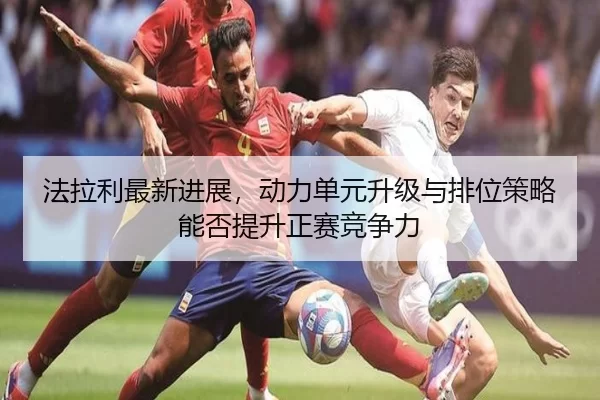 法拉利最新进展，动力单元升级与排位策略能否提升正赛竞争力